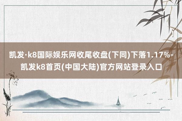 凯发·k8国际娱乐网收尾收盘(下同)下落1.17%-凯发k8首页(中国大陆)官方网站登录入口