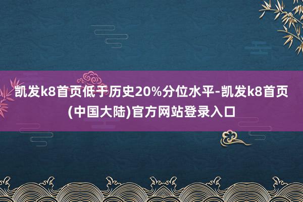 凯发k8首页低于历史20%分位水平-凯发k8首页(中国大陆)官方网站登录入口