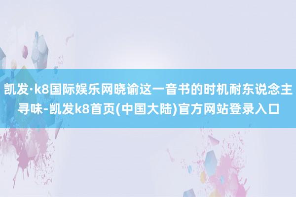 凯发·k8国际娱乐网晓谕这一音书的时机耐东说念主寻味-凯发k8首页(中国大陆)官方网站登录入口