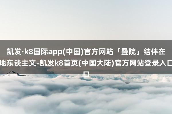 凯发·k8国际app(中国)官方网站「叠院」结伴在地东谈主文-凯发k8首页(中国大陆)官方网站登录入口