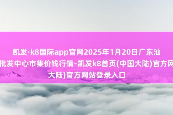 凯发·k8国际app官网2025年1月20日广东汕头农副家具批发中心市集价钱行情-凯发k8首页(中国大陆)官方网站登录入口