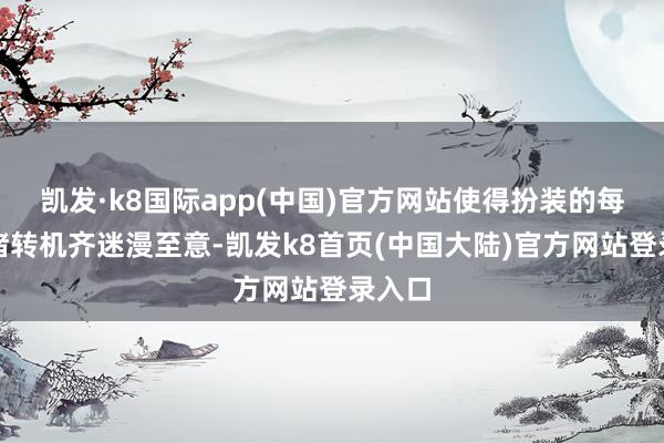 凯发·k8国际app(中国)官方网站使得扮装的每个心绪转机齐迷漫至意-凯发k8首页(中国大陆)官方网站登录入口