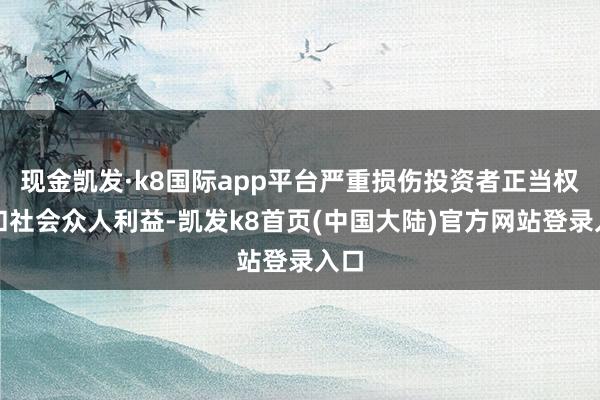 现金凯发·k8国际app平台严重损伤投资者正当权利和社会众人利益-凯发k8首页(中国大陆)官方网站登录入口